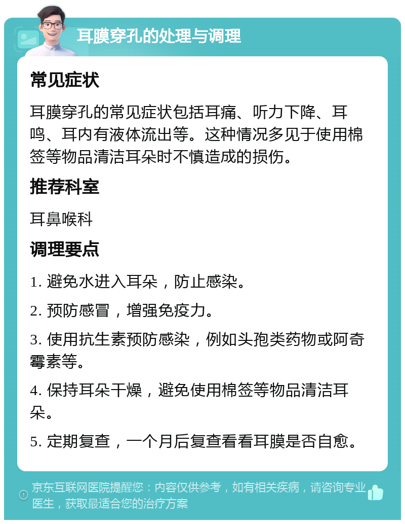 耳膜穿孔的处理与调理 常见症状 耳膜穿孔的常见症状包括耳痛、听力下降、耳鸣、耳内有液体流出等。这种情况多见于使用棉签等物品清洁耳朵时不慎造成的损伤。 推荐科室 耳鼻喉科 调理要点 1. 避免水进入耳朵，防止感染。 2. 预防感冒，增强免疫力。 3. 使用抗生素预防感染，例如头孢类药物或阿奇霉素等。 4. 保持耳朵干燥，避免使用棉签等物品清洁耳朵。 5. 定期复查，一个月后复查看看耳膜是否自愈。