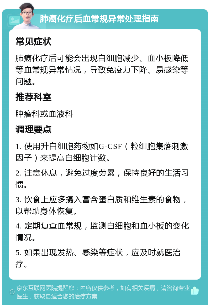 肺癌化疗后血常规异常处理指南 常见症状 肺癌化疗后可能会出现白细胞减少、血小板降低等血常规异常情况，导致免疫力下降、易感染等问题。 推荐科室 肿瘤科或血液科 调理要点 1. 使用升白细胞药物如G-CSF（粒细胞集落刺激因子）来提高白细胞计数。 2. 注意休息，避免过度劳累，保持良好的生活习惯。 3. 饮食上应多摄入富含蛋白质和维生素的食物，以帮助身体恢复。 4. 定期复查血常规，监测白细胞和血小板的变化情况。 5. 如果出现发热、感染等症状，应及时就医治疗。