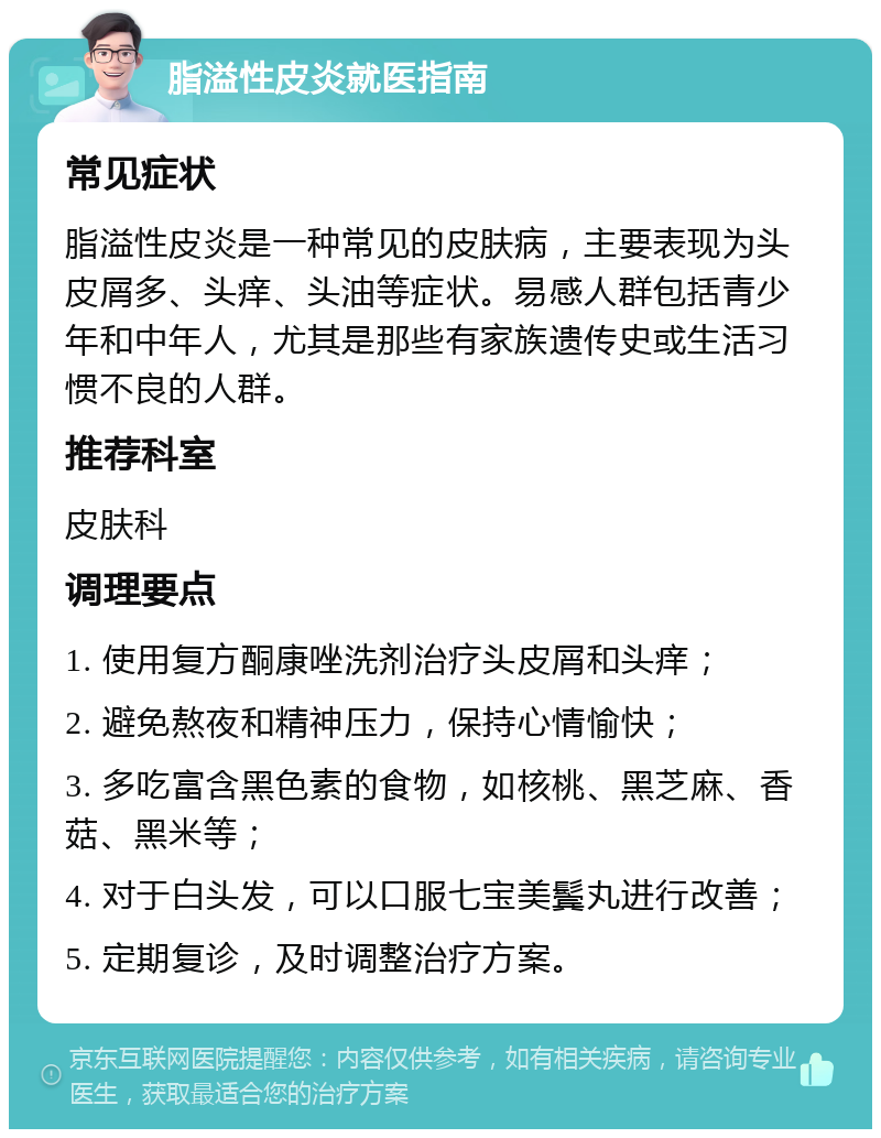 脂溢性皮炎就医指南 常见症状 脂溢性皮炎是一种常见的皮肤病，主要表现为头皮屑多、头痒、头油等症状。易感人群包括青少年和中年人，尤其是那些有家族遗传史或生活习惯不良的人群。 推荐科室 皮肤科 调理要点 1. 使用复方酮康唑洗剂治疗头皮屑和头痒； 2. 避免熬夜和精神压力，保持心情愉快； 3. 多吃富含黑色素的食物，如核桃、黑芝麻、香菇、黑米等； 4. 对于白头发，可以口服七宝美鬓丸进行改善； 5. 定期复诊，及时调整治疗方案。