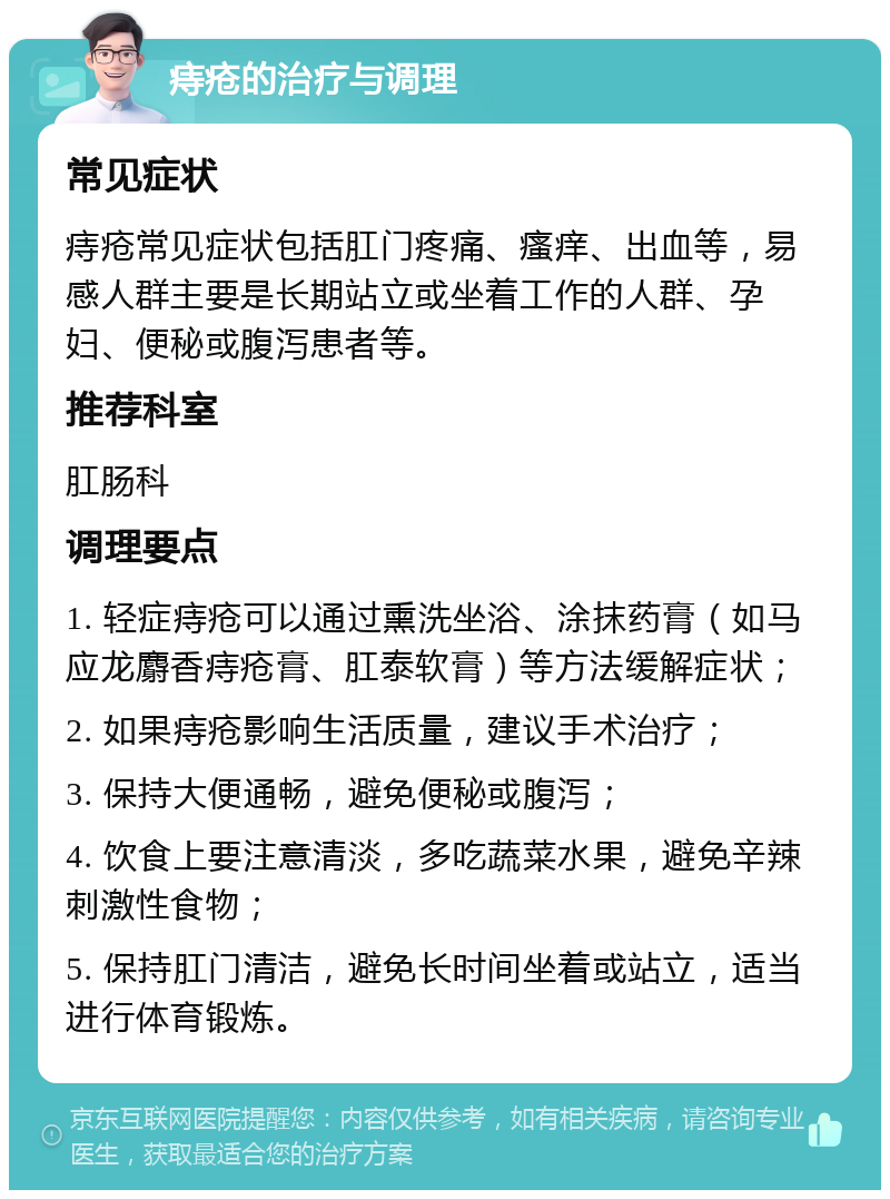 痔疮的治疗与调理 常见症状 痔疮常见症状包括肛门疼痛、瘙痒、出血等，易感人群主要是长期站立或坐着工作的人群、孕妇、便秘或腹泻患者等。 推荐科室 肛肠科 调理要点 1. 轻症痔疮可以通过熏洗坐浴、涂抹药膏（如马应龙麝香痔疮膏、肛泰软膏）等方法缓解症状； 2. 如果痔疮影响生活质量，建议手术治疗； 3. 保持大便通畅，避免便秘或腹泻； 4. 饮食上要注意清淡，多吃蔬菜水果，避免辛辣刺激性食物； 5. 保持肛门清洁，避免长时间坐着或站立，适当进行体育锻炼。