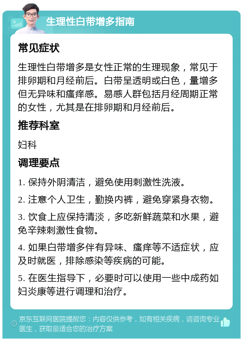 生理性白带增多指南 常见症状 生理性白带增多是女性正常的生理现象，常见于排卵期和月经前后。白带呈透明或白色，量增多但无异味和瘙痒感。易感人群包括月经周期正常的女性，尤其是在排卵期和月经前后。 推荐科室 妇科 调理要点 1. 保持外阴清洁，避免使用刺激性洗液。 2. 注意个人卫生，勤换内裤，避免穿紧身衣物。 3. 饮食上应保持清淡，多吃新鲜蔬菜和水果，避免辛辣刺激性食物。 4. 如果白带增多伴有异味、瘙痒等不适症状，应及时就医，排除感染等疾病的可能。 5. 在医生指导下，必要时可以使用一些中成药如妇炎康等进行调理和治疗。