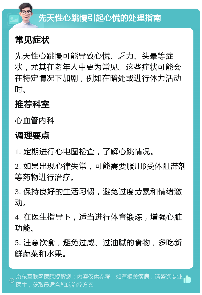 先天性心跳慢引起心慌的处理指南 常见症状 先天性心跳慢可能导致心慌、乏力、头晕等症状，尤其在老年人中更为常见。这些症状可能会在特定情况下加剧，例如在暗处或进行体力活动时。 推荐科室 心血管内科 调理要点 1. 定期进行心电图检查，了解心跳情况。 2. 如果出现心律失常，可能需要服用β受体阻滞剂等药物进行治疗。 3. 保持良好的生活习惯，避免过度劳累和情绪激动。 4. 在医生指导下，适当进行体育锻炼，增强心脏功能。 5. 注意饮食，避免过咸、过油腻的食物，多吃新鲜蔬菜和水果。