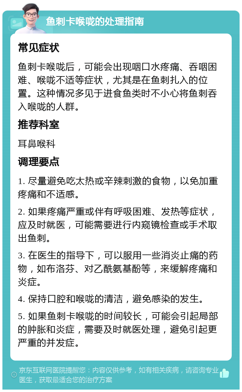 鱼刺卡喉咙的处理指南 常见症状 鱼刺卡喉咙后，可能会出现咽口水疼痛、吞咽困难、喉咙不适等症状，尤其是在鱼刺扎入的位置。这种情况多见于进食鱼类时不小心将鱼刺吞入喉咙的人群。 推荐科室 耳鼻喉科 调理要点 1. 尽量避免吃太热或辛辣刺激的食物，以免加重疼痛和不适感。 2. 如果疼痛严重或伴有呼吸困难、发热等症状，应及时就医，可能需要进行内窥镜检查或手术取出鱼刺。 3. 在医生的指导下，可以服用一些消炎止痛的药物，如布洛芬、对乙酰氨基酚等，来缓解疼痛和炎症。 4. 保持口腔和喉咙的清洁，避免感染的发生。 5. 如果鱼刺卡喉咙的时间较长，可能会引起局部的肿胀和炎症，需要及时就医处理，避免引起更严重的并发症。