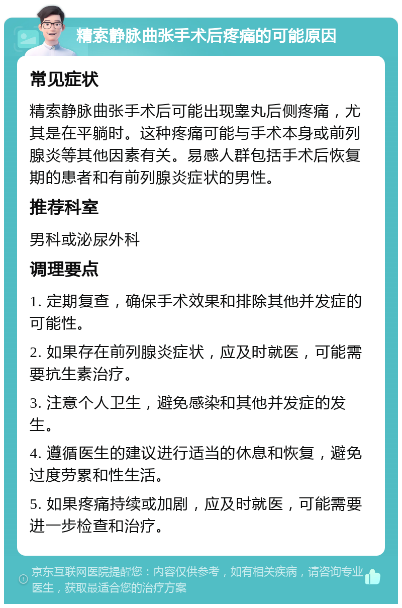 精索静脉曲张手术后疼痛的可能原因 常见症状 精索静脉曲张手术后可能出现睾丸后侧疼痛，尤其是在平躺时。这种疼痛可能与手术本身或前列腺炎等其他因素有关。易感人群包括手术后恢复期的患者和有前列腺炎症状的男性。 推荐科室 男科或泌尿外科 调理要点 1. 定期复查，确保手术效果和排除其他并发症的可能性。 2. 如果存在前列腺炎症状，应及时就医，可能需要抗生素治疗。 3. 注意个人卫生，避免感染和其他并发症的发生。 4. 遵循医生的建议进行适当的休息和恢复，避免过度劳累和性生活。 5. 如果疼痛持续或加剧，应及时就医，可能需要进一步检查和治疗。