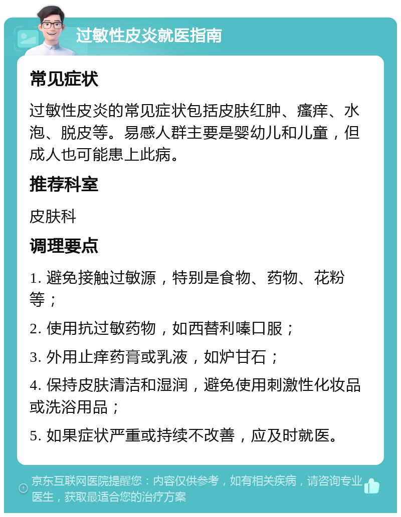 过敏性皮炎就医指南 常见症状 过敏性皮炎的常见症状包括皮肤红肿、瘙痒、水泡、脱皮等。易感人群主要是婴幼儿和儿童，但成人也可能患上此病。 推荐科室 皮肤科 调理要点 1. 避免接触过敏源，特别是食物、药物、花粉等； 2. 使用抗过敏药物，如西替利嗪口服； 3. 外用止痒药膏或乳液，如炉甘石； 4. 保持皮肤清洁和湿润，避免使用刺激性化妆品或洗浴用品； 5. 如果症状严重或持续不改善，应及时就医。