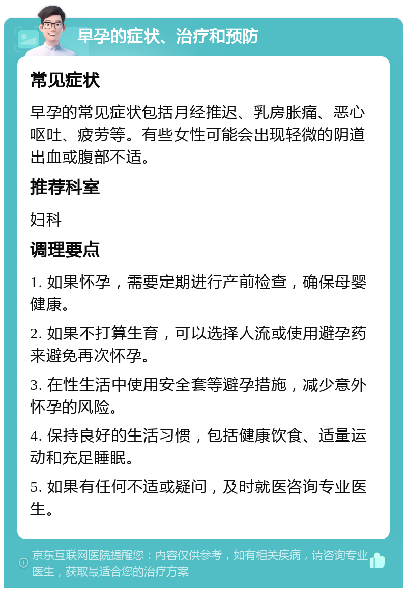 早孕的症状、治疗和预防 常见症状 早孕的常见症状包括月经推迟、乳房胀痛、恶心呕吐、疲劳等。有些女性可能会出现轻微的阴道出血或腹部不适。 推荐科室 妇科 调理要点 1. 如果怀孕，需要定期进行产前检查，确保母婴健康。 2. 如果不打算生育，可以选择人流或使用避孕药来避免再次怀孕。 3. 在性生活中使用安全套等避孕措施，减少意外怀孕的风险。 4. 保持良好的生活习惯，包括健康饮食、适量运动和充足睡眠。 5. 如果有任何不适或疑问，及时就医咨询专业医生。