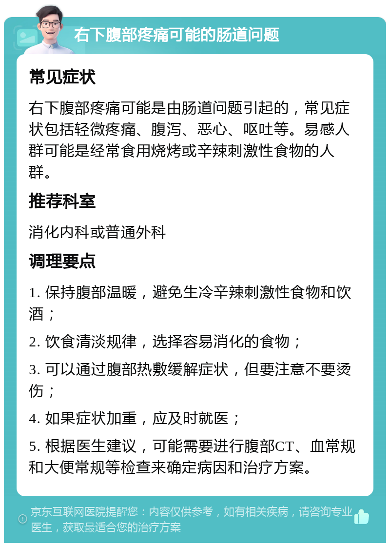 右下腹部疼痛可能的肠道问题 常见症状 右下腹部疼痛可能是由肠道问题引起的，常见症状包括轻微疼痛、腹泻、恶心、呕吐等。易感人群可能是经常食用烧烤或辛辣刺激性食物的人群。 推荐科室 消化内科或普通外科 调理要点 1. 保持腹部温暖，避免生冷辛辣刺激性食物和饮酒； 2. 饮食清淡规律，选择容易消化的食物； 3. 可以通过腹部热敷缓解症状，但要注意不要烫伤； 4. 如果症状加重，应及时就医； 5. 根据医生建议，可能需要进行腹部CT、血常规和大便常规等检查来确定病因和治疗方案。