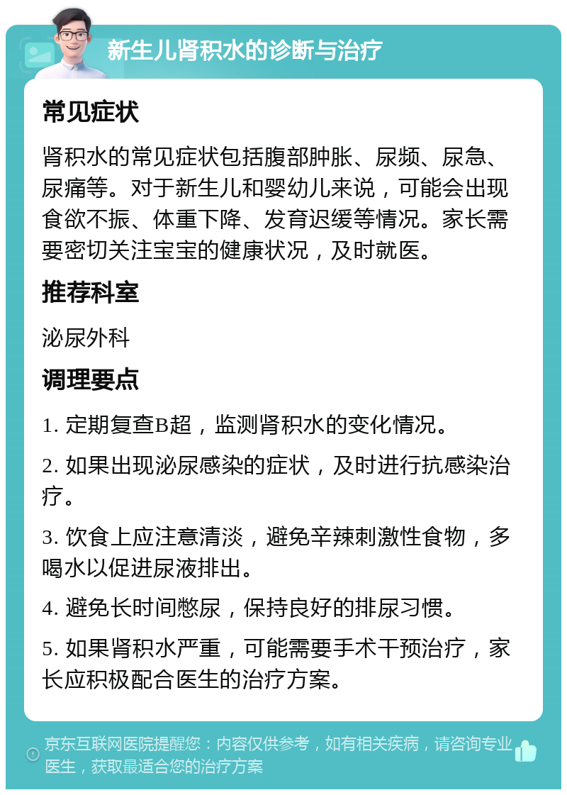 新生儿肾积水的诊断与治疗 常见症状 肾积水的常见症状包括腹部肿胀、尿频、尿急、尿痛等。对于新生儿和婴幼儿来说，可能会出现食欲不振、体重下降、发育迟缓等情况。家长需要密切关注宝宝的健康状况，及时就医。 推荐科室 泌尿外科 调理要点 1. 定期复查B超，监测肾积水的变化情况。 2. 如果出现泌尿感染的症状，及时进行抗感染治疗。 3. 饮食上应注意清淡，避免辛辣刺激性食物，多喝水以促进尿液排出。 4. 避免长时间憋尿，保持良好的排尿习惯。 5. 如果肾积水严重，可能需要手术干预治疗，家长应积极配合医生的治疗方案。