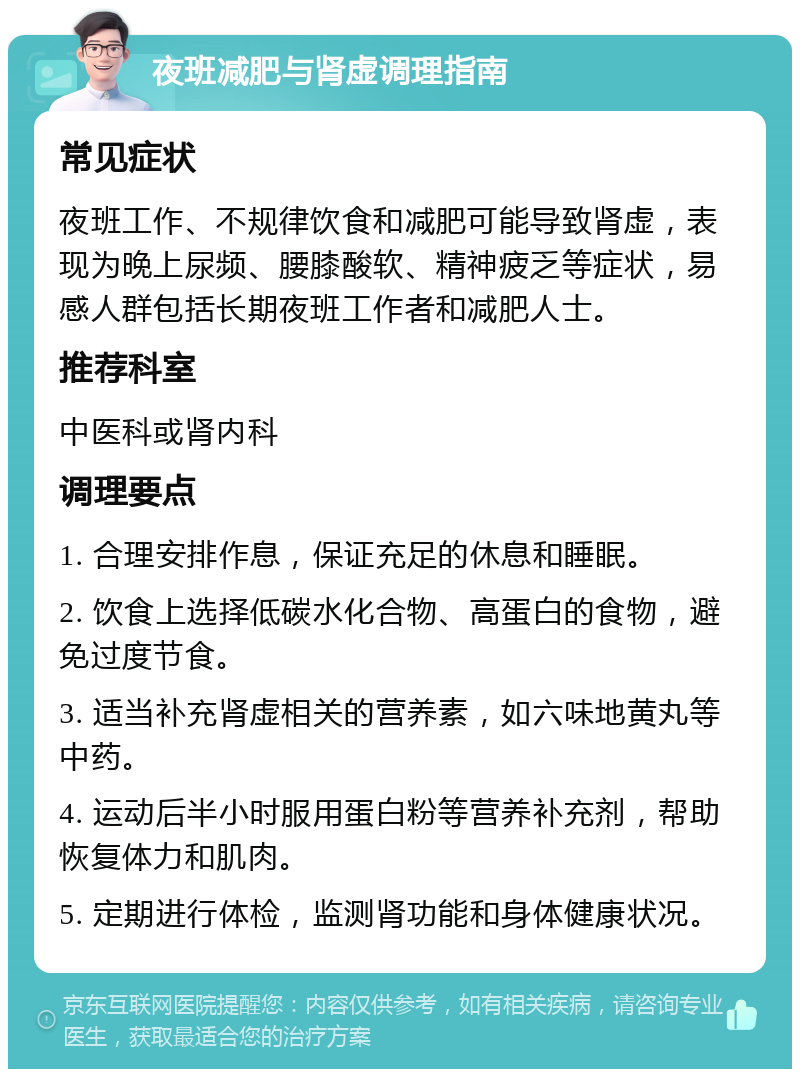 夜班减肥与肾虚调理指南 常见症状 夜班工作、不规律饮食和减肥可能导致肾虚，表现为晚上尿频、腰膝酸软、精神疲乏等症状，易感人群包括长期夜班工作者和减肥人士。 推荐科室 中医科或肾内科 调理要点 1. 合理安排作息，保证充足的休息和睡眠。 2. 饮食上选择低碳水化合物、高蛋白的食物，避免过度节食。 3. 适当补充肾虚相关的营养素，如六味地黄丸等中药。 4. 运动后半小时服用蛋白粉等营养补充剂，帮助恢复体力和肌肉。 5. 定期进行体检，监测肾功能和身体健康状况。