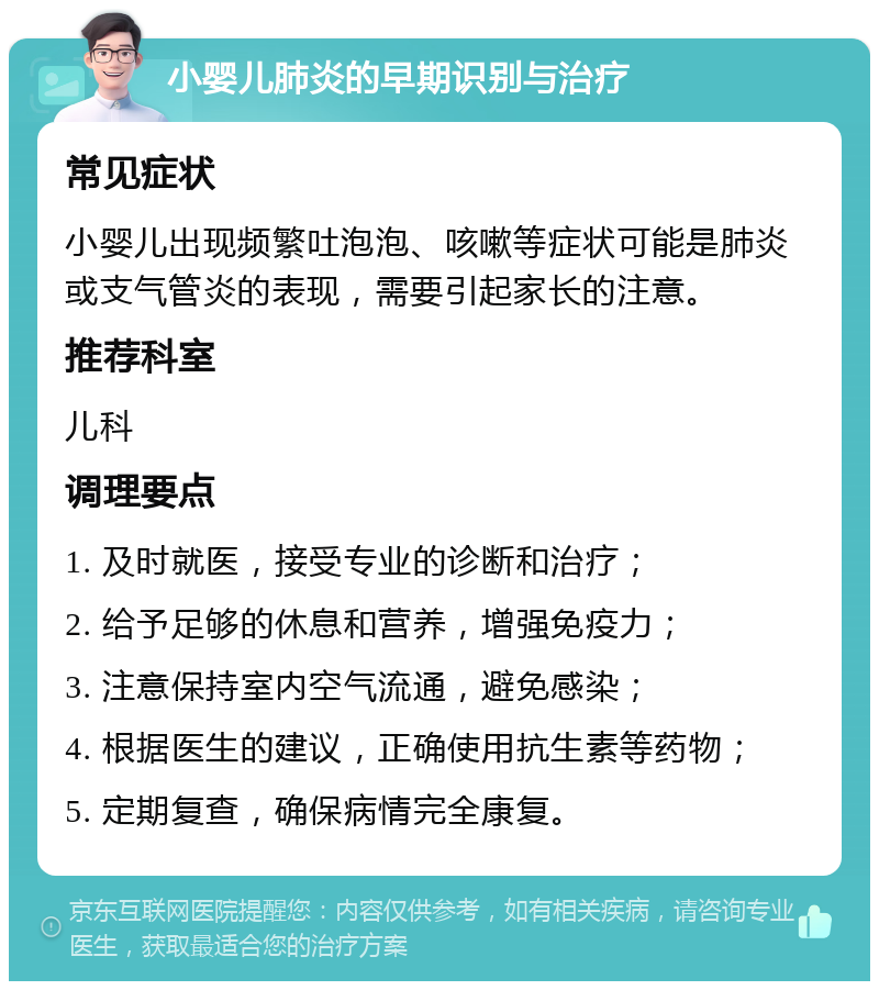 小婴儿肺炎的早期识别与治疗 常见症状 小婴儿出现频繁吐泡泡、咳嗽等症状可能是肺炎或支气管炎的表现，需要引起家长的注意。 推荐科室 儿科 调理要点 1. 及时就医，接受专业的诊断和治疗； 2. 给予足够的休息和营养，增强免疫力； 3. 注意保持室内空气流通，避免感染； 4. 根据医生的建议，正确使用抗生素等药物； 5. 定期复查，确保病情完全康复。