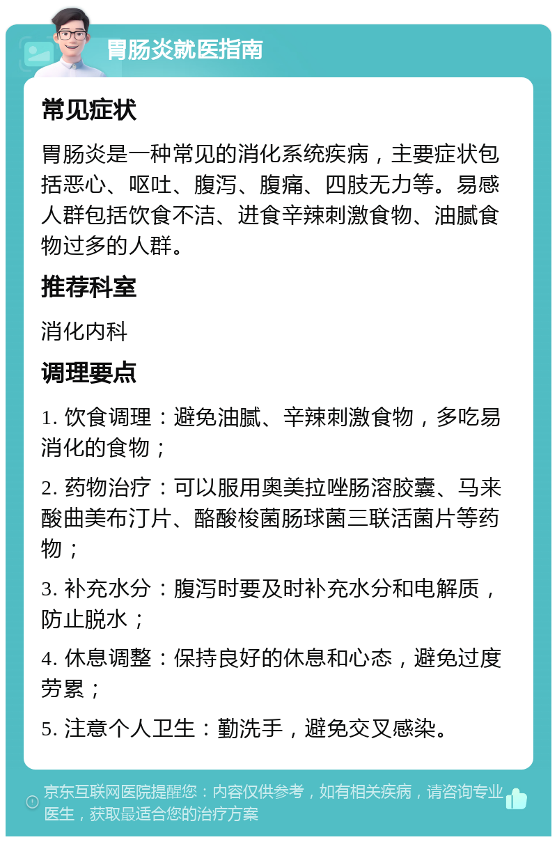 胃肠炎就医指南 常见症状 胃肠炎是一种常见的消化系统疾病，主要症状包括恶心、呕吐、腹泻、腹痛、四肢无力等。易感人群包括饮食不洁、进食辛辣刺激食物、油腻食物过多的人群。 推荐科室 消化内科 调理要点 1. 饮食调理：避免油腻、辛辣刺激食物，多吃易消化的食物； 2. 药物治疗：可以服用奥美拉唑肠溶胶囊、马来酸曲美布汀片、酪酸梭菌肠球菌三联活菌片等药物； 3. 补充水分：腹泻时要及时补充水分和电解质，防止脱水； 4. 休息调整：保持良好的休息和心态，避免过度劳累； 5. 注意个人卫生：勤洗手，避免交叉感染。