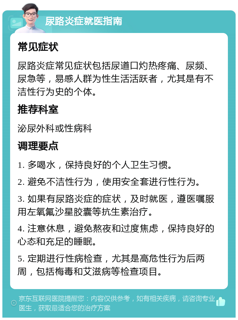 尿路炎症就医指南 常见症状 尿路炎症常见症状包括尿道口灼热疼痛、尿频、尿急等，易感人群为性生活活跃者，尤其是有不洁性行为史的个体。 推荐科室 泌尿外科或性病科 调理要点 1. 多喝水，保持良好的个人卫生习惯。 2. 避免不洁性行为，使用安全套进行性行为。 3. 如果有尿路炎症的症状，及时就医，遵医嘱服用左氧氟沙星胶囊等抗生素治疗。 4. 注意休息，避免熬夜和过度焦虑，保持良好的心态和充足的睡眠。 5. 定期进行性病检查，尤其是高危性行为后两周，包括梅毒和艾滋病等检查项目。