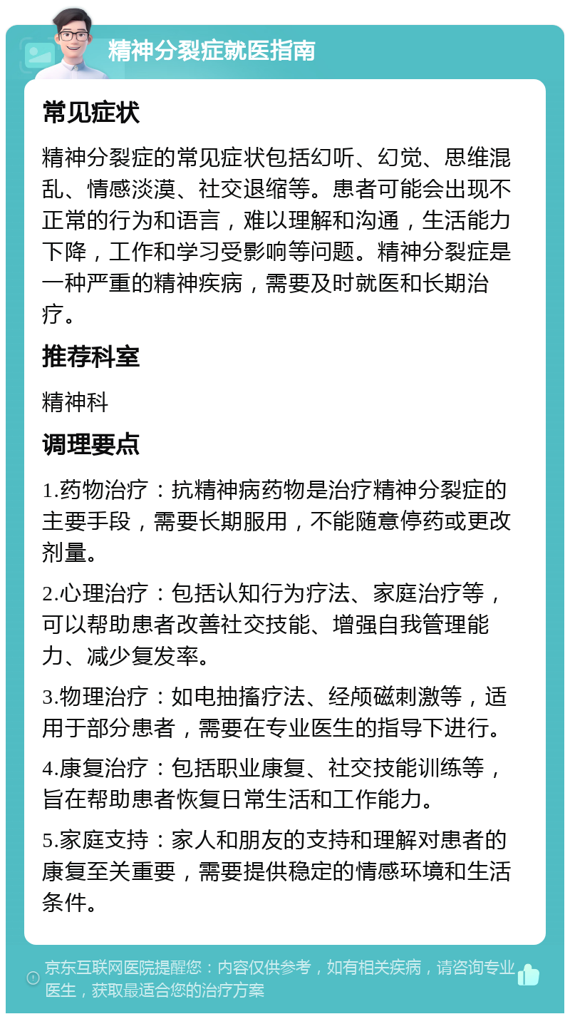 精神分裂症就医指南 常见症状 精神分裂症的常见症状包括幻听、幻觉、思维混乱、情感淡漠、社交退缩等。患者可能会出现不正常的行为和语言，难以理解和沟通，生活能力下降，工作和学习受影响等问题。精神分裂症是一种严重的精神疾病，需要及时就医和长期治疗。 推荐科室 精神科 调理要点 1.药物治疗：抗精神病药物是治疗精神分裂症的主要手段，需要长期服用，不能随意停药或更改剂量。 2.心理治疗：包括认知行为疗法、家庭治疗等，可以帮助患者改善社交技能、增强自我管理能力、减少复发率。 3.物理治疗：如电抽搐疗法、经颅磁刺激等，适用于部分患者，需要在专业医生的指导下进行。 4.康复治疗：包括职业康复、社交技能训练等，旨在帮助患者恢复日常生活和工作能力。 5.家庭支持：家人和朋友的支持和理解对患者的康复至关重要，需要提供稳定的情感环境和生活条件。