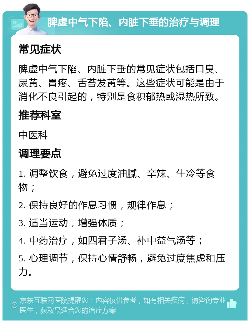 脾虚中气下陷、内脏下垂的治疗与调理 常见症状 脾虚中气下陷、内脏下垂的常见症状包括口臭、尿黄、胃疼、舌苔发黄等。这些症状可能是由于消化不良引起的，特别是食积郁热或湿热所致。 推荐科室 中医科 调理要点 1. 调整饮食，避免过度油腻、辛辣、生冷等食物； 2. 保持良好的作息习惯，规律作息； 3. 适当运动，增强体质； 4. 中药治疗，如四君子汤、补中益气汤等； 5. 心理调节，保持心情舒畅，避免过度焦虑和压力。