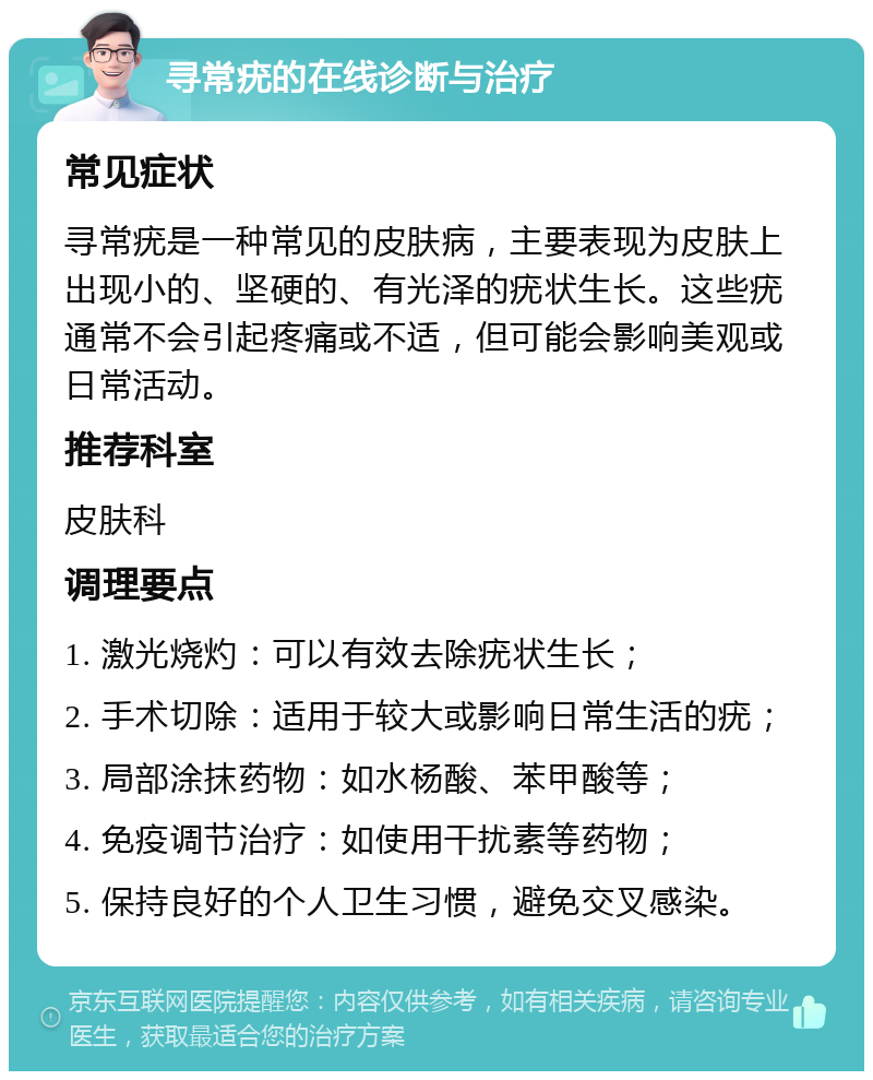 寻常疣的在线诊断与治疗 常见症状 寻常疣是一种常见的皮肤病，主要表现为皮肤上出现小的、坚硬的、有光泽的疣状生长。这些疣通常不会引起疼痛或不适，但可能会影响美观或日常活动。 推荐科室 皮肤科 调理要点 1. 激光烧灼：可以有效去除疣状生长； 2. 手术切除：适用于较大或影响日常生活的疣； 3. 局部涂抹药物：如水杨酸、苯甲酸等； 4. 免疫调节治疗：如使用干扰素等药物； 5. 保持良好的个人卫生习惯，避免交叉感染。