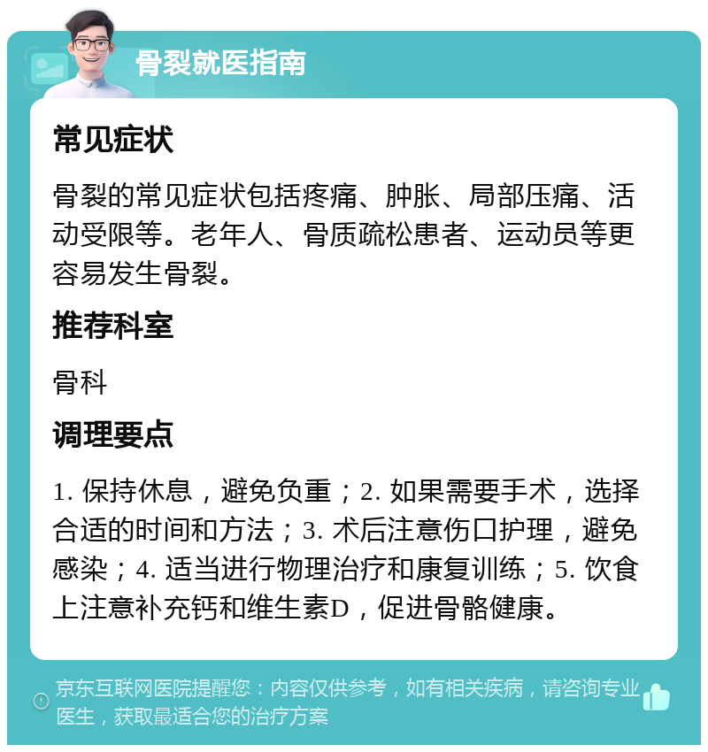 骨裂就医指南 常见症状 骨裂的常见症状包括疼痛、肿胀、局部压痛、活动受限等。老年人、骨质疏松患者、运动员等更容易发生骨裂。 推荐科室 骨科 调理要点 1. 保持休息，避免负重；2. 如果需要手术，选择合适的时间和方法；3. 术后注意伤口护理，避免感染；4. 适当进行物理治疗和康复训练；5. 饮食上注意补充钙和维生素D，促进骨骼健康。