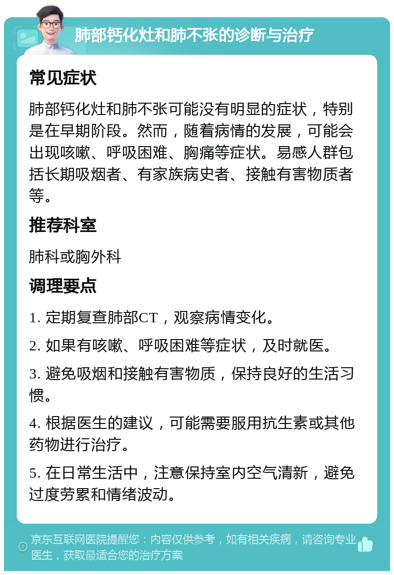 肺部钙化灶和肺不张的诊断与治疗 常见症状 肺部钙化灶和肺不张可能没有明显的症状，特别是在早期阶段。然而，随着病情的发展，可能会出现咳嗽、呼吸困难、胸痛等症状。易感人群包括长期吸烟者、有家族病史者、接触有害物质者等。 推荐科室 肺科或胸外科 调理要点 1. 定期复查肺部CT，观察病情变化。 2. 如果有咳嗽、呼吸困难等症状，及时就医。 3. 避免吸烟和接触有害物质，保持良好的生活习惯。 4. 根据医生的建议，可能需要服用抗生素或其他药物进行治疗。 5. 在日常生活中，注意保持室内空气清新，避免过度劳累和情绪波动。