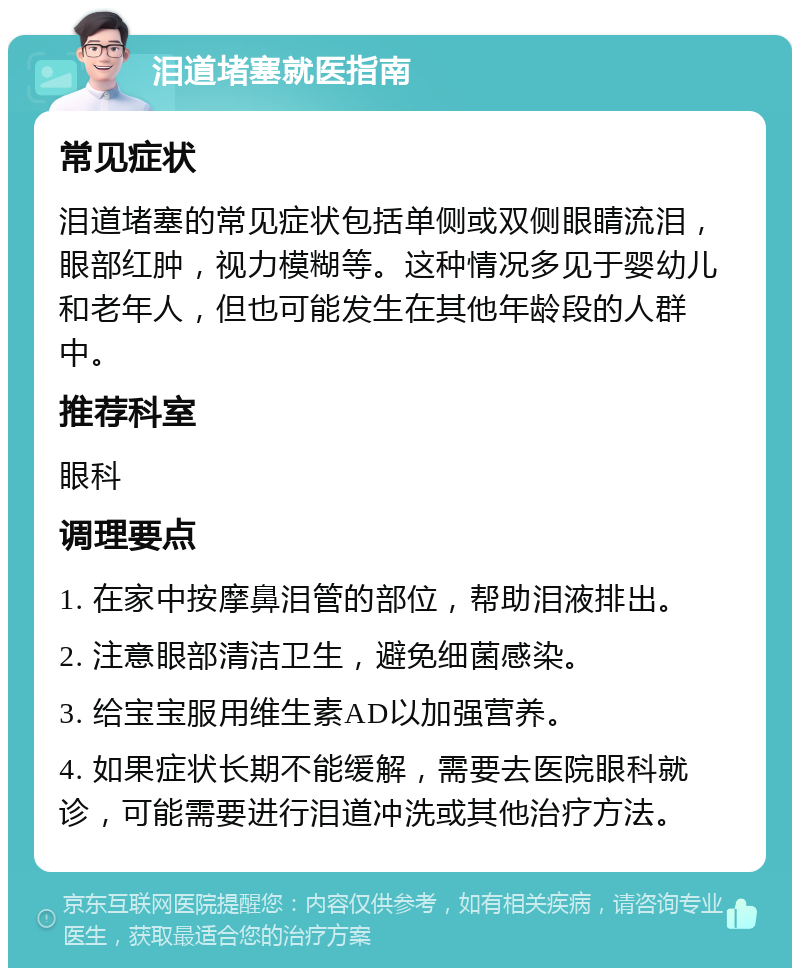 泪道堵塞就医指南 常见症状 泪道堵塞的常见症状包括单侧或双侧眼睛流泪，眼部红肿，视力模糊等。这种情况多见于婴幼儿和老年人，但也可能发生在其他年龄段的人群中。 推荐科室 眼科 调理要点 1. 在家中按摩鼻泪管的部位，帮助泪液排出。 2. 注意眼部清洁卫生，避免细菌感染。 3. 给宝宝服用维生素AD以加强营养。 4. 如果症状长期不能缓解，需要去医院眼科就诊，可能需要进行泪道冲洗或其他治疗方法。