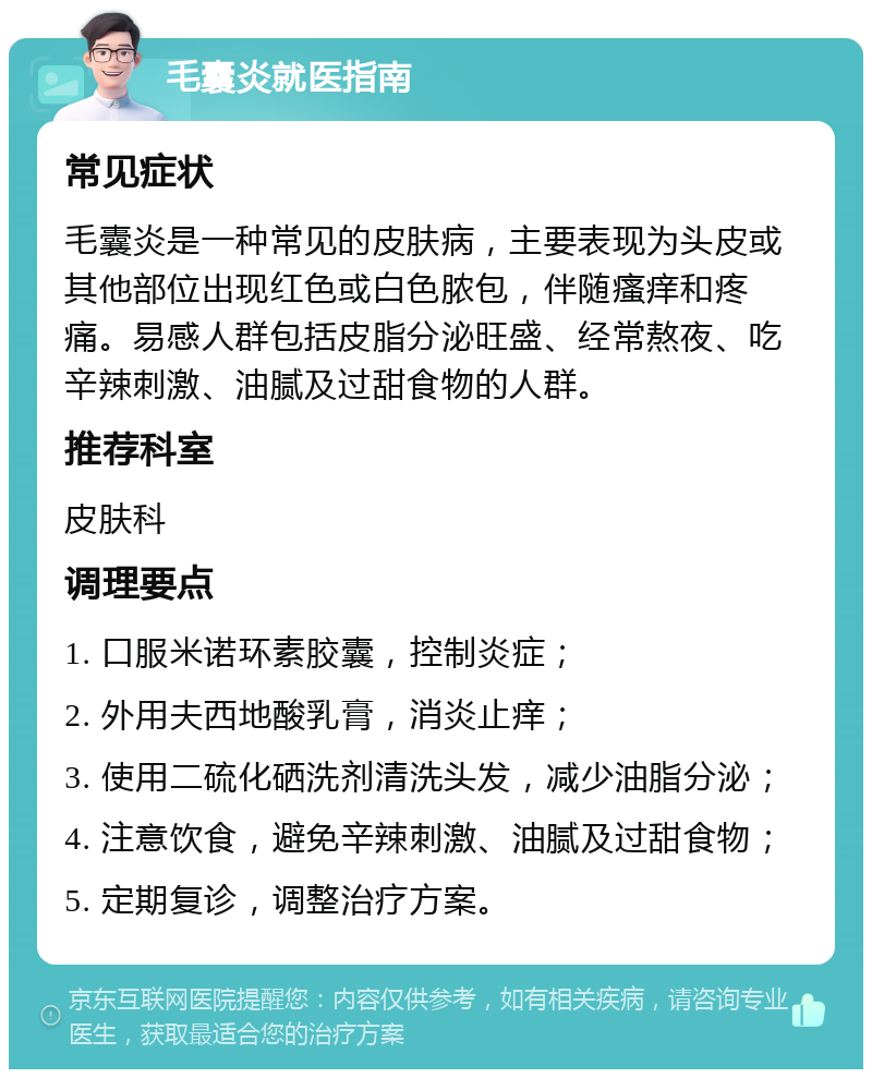 毛囊炎就医指南 常见症状 毛囊炎是一种常见的皮肤病，主要表现为头皮或其他部位出现红色或白色脓包，伴随瘙痒和疼痛。易感人群包括皮脂分泌旺盛、经常熬夜、吃辛辣刺激、油腻及过甜食物的人群。 推荐科室 皮肤科 调理要点 1. 口服米诺环素胶囊，控制炎症； 2. 外用夫西地酸乳膏，消炎止痒； 3. 使用二硫化硒洗剂清洗头发，减少油脂分泌； 4. 注意饮食，避免辛辣刺激、油腻及过甜食物； 5. 定期复诊，调整治疗方案。