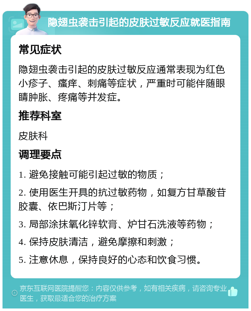 隐翅虫袭击引起的皮肤过敏反应就医指南 常见症状 隐翅虫袭击引起的皮肤过敏反应通常表现为红色小疹子、瘙痒、刺痛等症状，严重时可能伴随眼睛肿胀、疼痛等并发症。 推荐科室 皮肤科 调理要点 1. 避免接触可能引起过敏的物质； 2. 使用医生开具的抗过敏药物，如复方甘草酸苷胶囊、依巴斯汀片等； 3. 局部涂抹氧化锌软膏、炉甘石洗液等药物； 4. 保持皮肤清洁，避免摩擦和刺激； 5. 注意休息，保持良好的心态和饮食习惯。