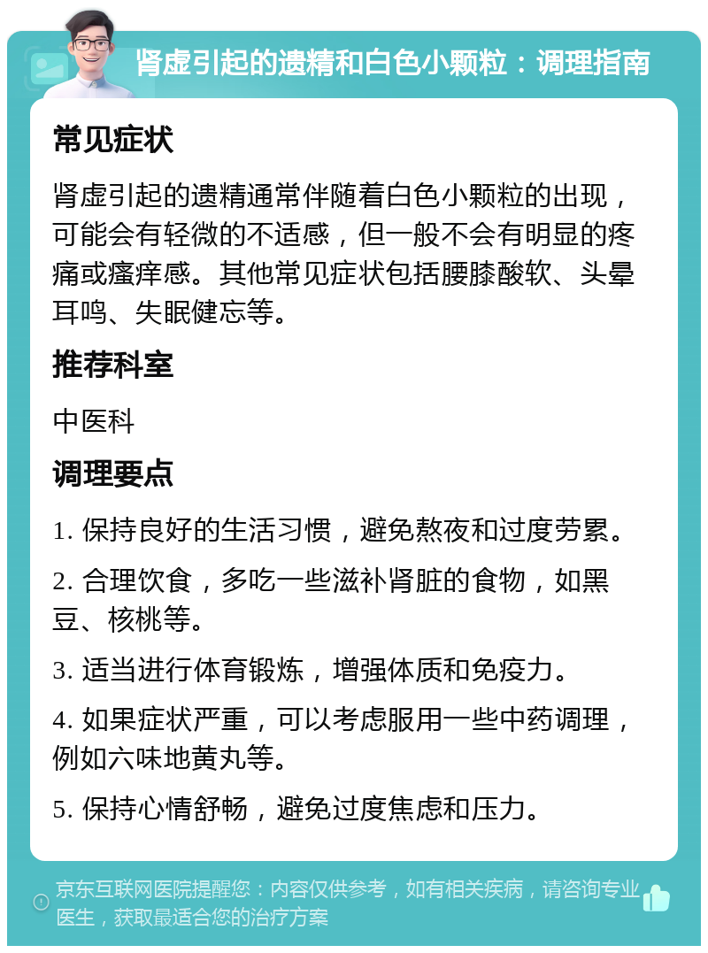 肾虚引起的遗精和白色小颗粒：调理指南 常见症状 肾虚引起的遗精通常伴随着白色小颗粒的出现，可能会有轻微的不适感，但一般不会有明显的疼痛或瘙痒感。其他常见症状包括腰膝酸软、头晕耳鸣、失眠健忘等。 推荐科室 中医科 调理要点 1. 保持良好的生活习惯，避免熬夜和过度劳累。 2. 合理饮食，多吃一些滋补肾脏的食物，如黑豆、核桃等。 3. 适当进行体育锻炼，增强体质和免疫力。 4. 如果症状严重，可以考虑服用一些中药调理，例如六味地黄丸等。 5. 保持心情舒畅，避免过度焦虑和压力。