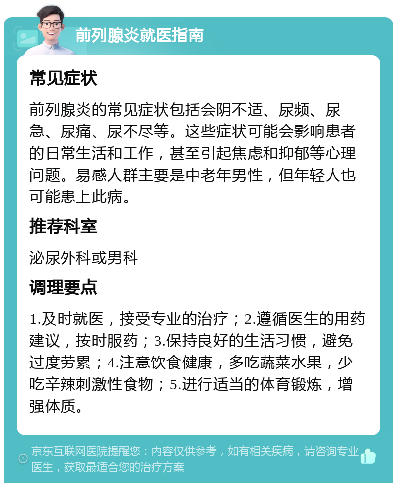 前列腺炎就医指南 常见症状 前列腺炎的常见症状包括会阴不适、尿频、尿急、尿痛、尿不尽等。这些症状可能会影响患者的日常生活和工作，甚至引起焦虑和抑郁等心理问题。易感人群主要是中老年男性，但年轻人也可能患上此病。 推荐科室 泌尿外科或男科 调理要点 1.及时就医，接受专业的治疗；2.遵循医生的用药建议，按时服药；3.保持良好的生活习惯，避免过度劳累；4.注意饮食健康，多吃蔬菜水果，少吃辛辣刺激性食物；5.进行适当的体育锻炼，增强体质。