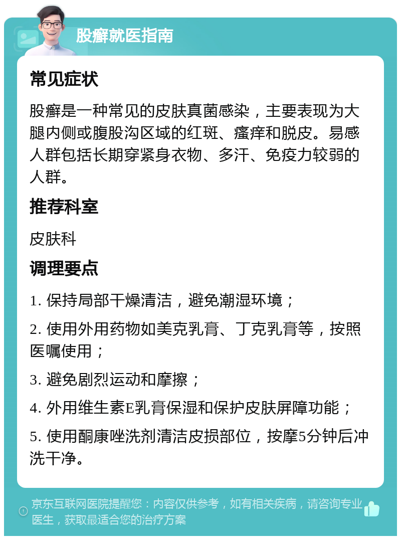 股癣就医指南 常见症状 股癣是一种常见的皮肤真菌感染，主要表现为大腿内侧或腹股沟区域的红斑、瘙痒和脱皮。易感人群包括长期穿紧身衣物、多汗、免疫力较弱的人群。 推荐科室 皮肤科 调理要点 1. 保持局部干燥清洁，避免潮湿环境； 2. 使用外用药物如美克乳膏、丁克乳膏等，按照医嘱使用； 3. 避免剧烈运动和摩擦； 4. 外用维生素E乳膏保湿和保护皮肤屏障功能； 5. 使用酮康唑洗剂清洁皮损部位，按摩5分钟后冲洗干净。