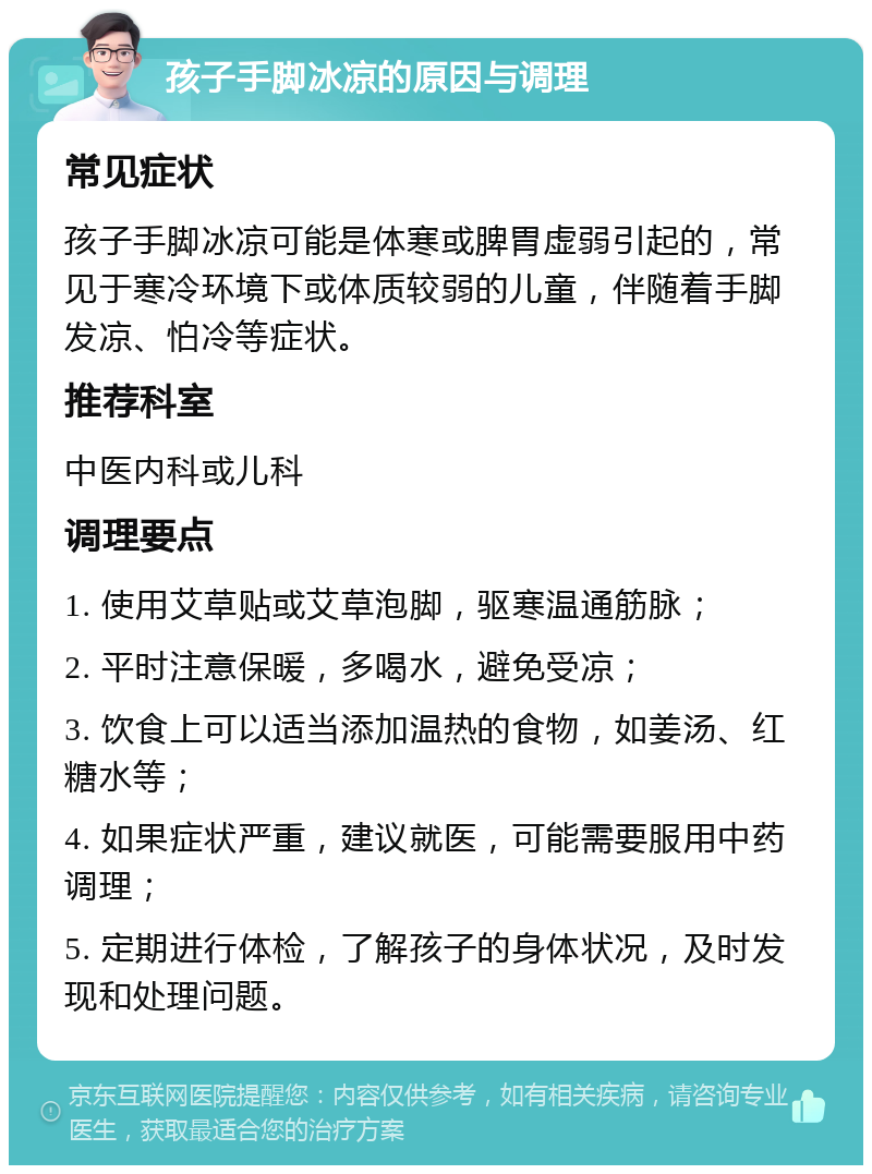 孩子手脚冰凉的原因与调理 常见症状 孩子手脚冰凉可能是体寒或脾胃虚弱引起的，常见于寒冷环境下或体质较弱的儿童，伴随着手脚发凉、怕冷等症状。 推荐科室 中医内科或儿科 调理要点 1. 使用艾草贴或艾草泡脚，驱寒温通筋脉； 2. 平时注意保暖，多喝水，避免受凉； 3. 饮食上可以适当添加温热的食物，如姜汤、红糖水等； 4. 如果症状严重，建议就医，可能需要服用中药调理； 5. 定期进行体检，了解孩子的身体状况，及时发现和处理问题。