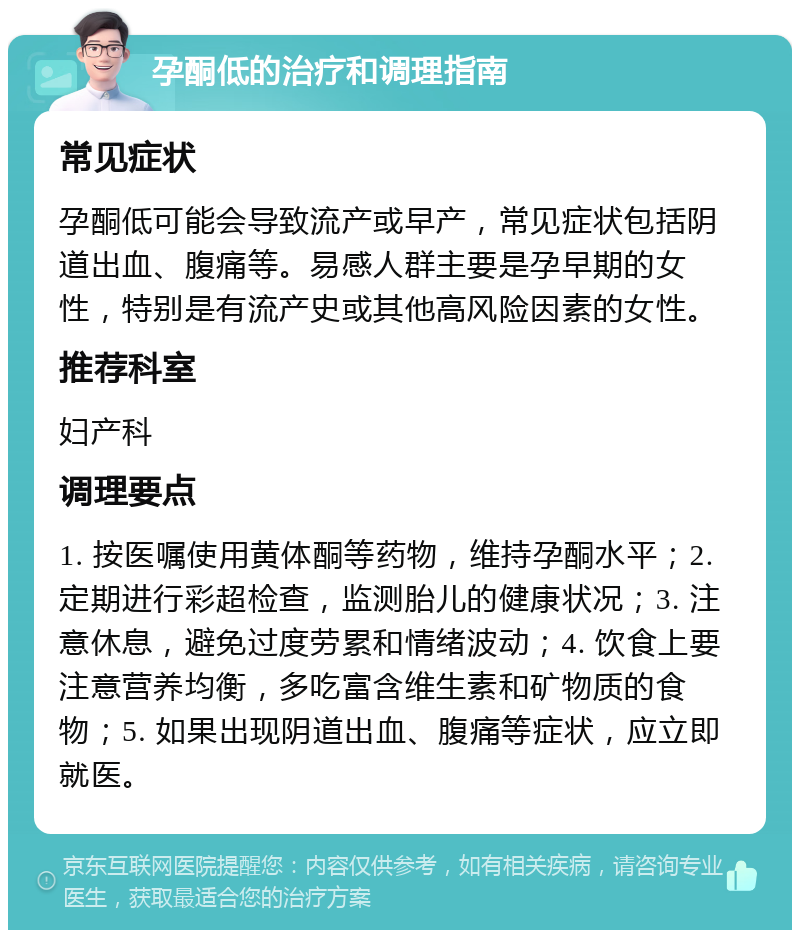 孕酮低的治疗和调理指南 常见症状 孕酮低可能会导致流产或早产，常见症状包括阴道出血、腹痛等。易感人群主要是孕早期的女性，特别是有流产史或其他高风险因素的女性。 推荐科室 妇产科 调理要点 1. 按医嘱使用黄体酮等药物，维持孕酮水平；2. 定期进行彩超检查，监测胎儿的健康状况；3. 注意休息，避免过度劳累和情绪波动；4. 饮食上要注意营养均衡，多吃富含维生素和矿物质的食物；5. 如果出现阴道出血、腹痛等症状，应立即就医。