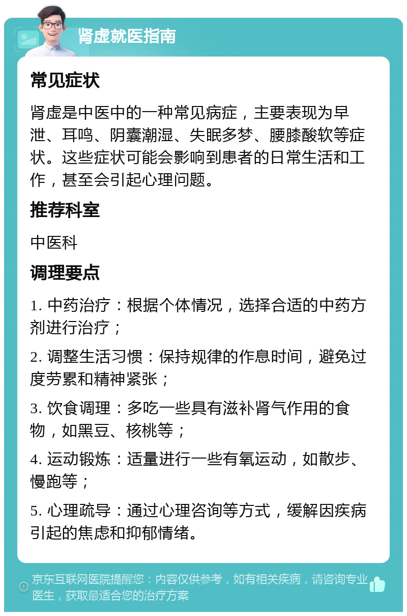 肾虚就医指南 常见症状 肾虚是中医中的一种常见病症，主要表现为早泄、耳鸣、阴囊潮湿、失眠多梦、腰膝酸软等症状。这些症状可能会影响到患者的日常生活和工作，甚至会引起心理问题。 推荐科室 中医科 调理要点 1. 中药治疗：根据个体情况，选择合适的中药方剂进行治疗； 2. 调整生活习惯：保持规律的作息时间，避免过度劳累和精神紧张； 3. 饮食调理：多吃一些具有滋补肾气作用的食物，如黑豆、核桃等； 4. 运动锻炼：适量进行一些有氧运动，如散步、慢跑等； 5. 心理疏导：通过心理咨询等方式，缓解因疾病引起的焦虑和抑郁情绪。