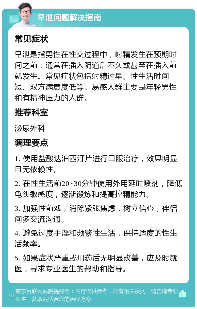 早泄问题解决指南 常见症状 早泄是指男性在性交过程中，射精发生在预期时间之前，通常在插入阴道后不久或甚至在插入前就发生。常见症状包括射精过早、性生活时间短、双方满意度低等。易感人群主要是年轻男性和有精神压力的人群。 推荐科室 泌尿外科 调理要点 1. 使用盐酸达泊西汀片进行口服治疗，效果明显且无依赖性。 2. 在性生活前20~30分钟使用外用延时喷剂，降低龟头敏感度，逐渐锻炼和提高控精能力。 3. 加强性前戏，消除紧张焦虑，树立信心，伴侣间多交流沟通。 4. 避免过度手淫和频繁性生活，保持适度的性生活频率。 5. 如果症状严重或用药后无明显改善，应及时就医，寻求专业医生的帮助和指导。