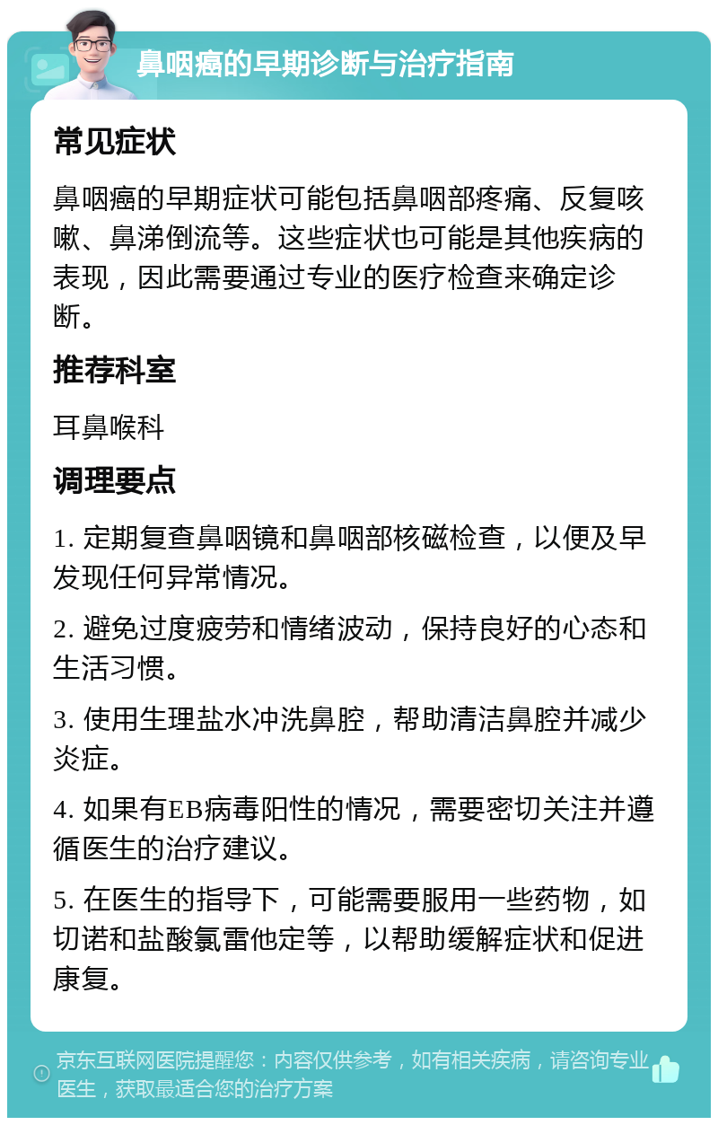 鼻咽癌的早期诊断与治疗指南 常见症状 鼻咽癌的早期症状可能包括鼻咽部疼痛、反复咳嗽、鼻涕倒流等。这些症状也可能是其他疾病的表现，因此需要通过专业的医疗检查来确定诊断。 推荐科室 耳鼻喉科 调理要点 1. 定期复查鼻咽镜和鼻咽部核磁检查，以便及早发现任何异常情况。 2. 避免过度疲劳和情绪波动，保持良好的心态和生活习惯。 3. 使用生理盐水冲洗鼻腔，帮助清洁鼻腔并减少炎症。 4. 如果有EB病毒阳性的情况，需要密切关注并遵循医生的治疗建议。 5. 在医生的指导下，可能需要服用一些药物，如切诺和盐酸氯雷他定等，以帮助缓解症状和促进康复。