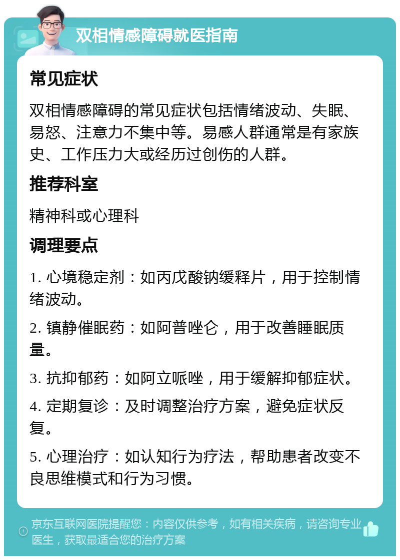 双相情感障碍就医指南 常见症状 双相情感障碍的常见症状包括情绪波动、失眠、易怒、注意力不集中等。易感人群通常是有家族史、工作压力大或经历过创伤的人群。 推荐科室 精神科或心理科 调理要点 1. 心境稳定剂：如丙戊酸钠缓释片，用于控制情绪波动。 2. 镇静催眠药：如阿普唑仑，用于改善睡眠质量。 3. 抗抑郁药：如阿立哌唑，用于缓解抑郁症状。 4. 定期复诊：及时调整治疗方案，避免症状反复。 5. 心理治疗：如认知行为疗法，帮助患者改变不良思维模式和行为习惯。