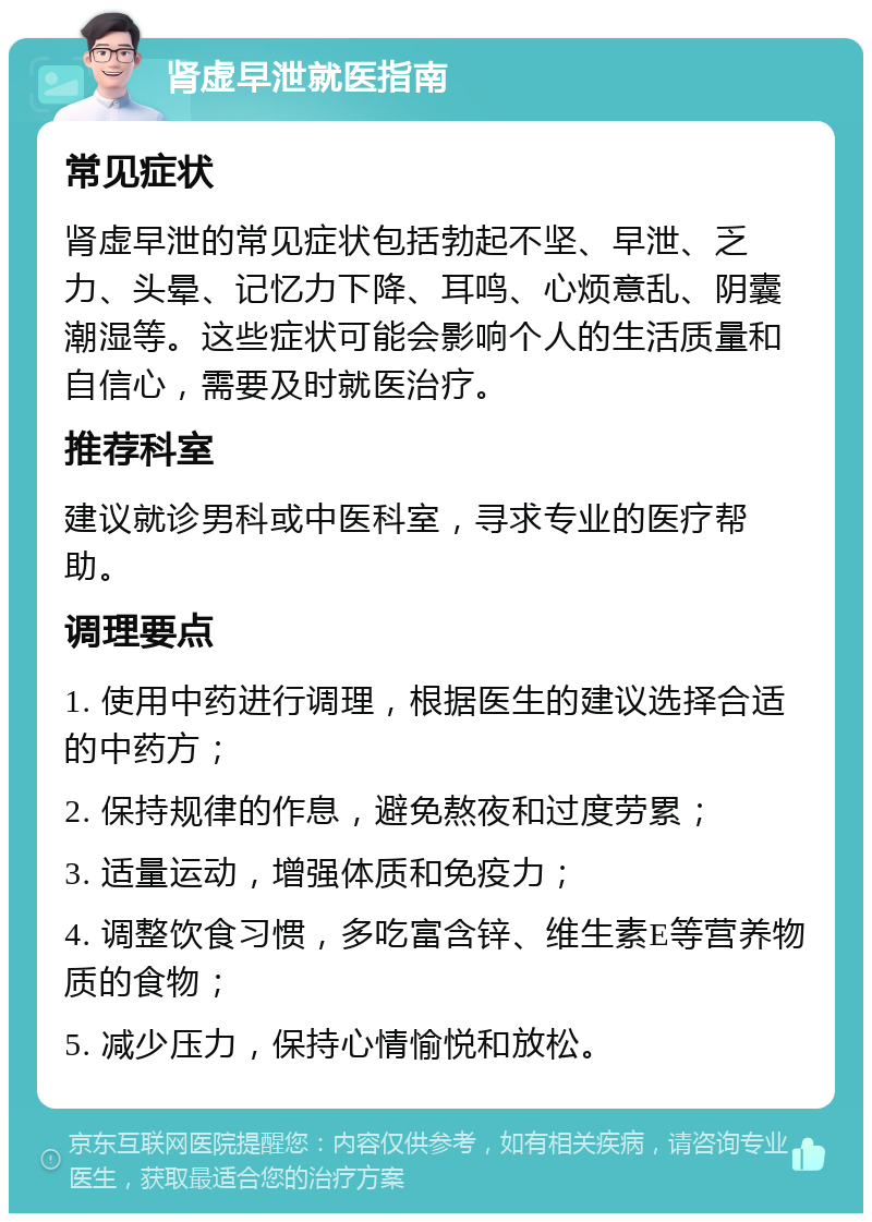 肾虚早泄就医指南 常见症状 肾虚早泄的常见症状包括勃起不坚、早泄、乏力、头晕、记忆力下降、耳鸣、心烦意乱、阴囊潮湿等。这些症状可能会影响个人的生活质量和自信心，需要及时就医治疗。 推荐科室 建议就诊男科或中医科室，寻求专业的医疗帮助。 调理要点 1. 使用中药进行调理，根据医生的建议选择合适的中药方； 2. 保持规律的作息，避免熬夜和过度劳累； 3. 适量运动，增强体质和免疫力； 4. 调整饮食习惯，多吃富含锌、维生素E等营养物质的食物； 5. 减少压力，保持心情愉悦和放松。