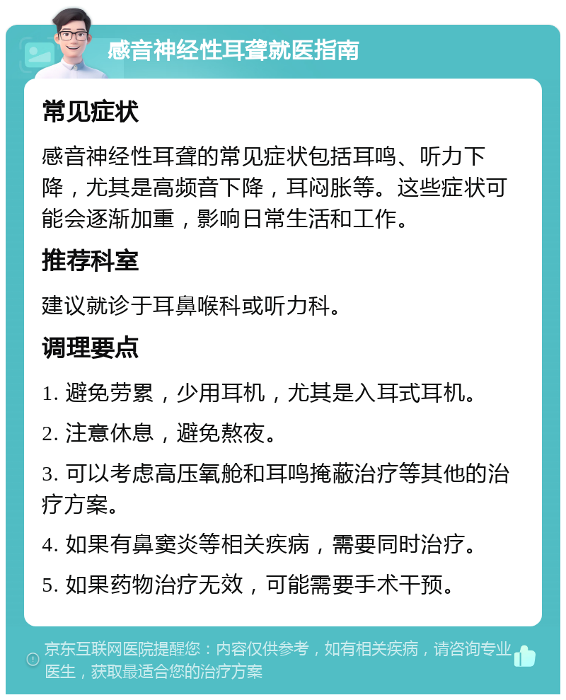 感音神经性耳聋就医指南 常见症状 感音神经性耳聋的常见症状包括耳鸣、听力下降，尤其是高频音下降，耳闷胀等。这些症状可能会逐渐加重，影响日常生活和工作。 推荐科室 建议就诊于耳鼻喉科或听力科。 调理要点 1. 避免劳累，少用耳机，尤其是入耳式耳机。 2. 注意休息，避免熬夜。 3. 可以考虑高压氧舱和耳鸣掩蔽治疗等其他的治疗方案。 4. 如果有鼻窦炎等相关疾病，需要同时治疗。 5. 如果药物治疗无效，可能需要手术干预。