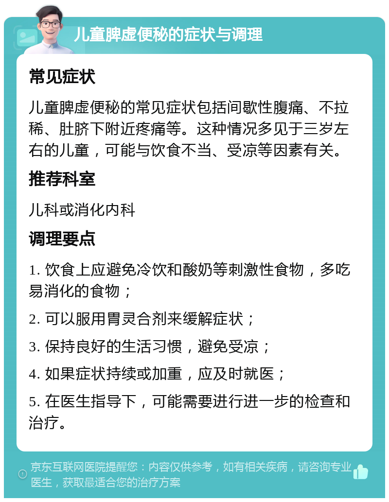 儿童脾虚便秘的症状与调理 常见症状 儿童脾虚便秘的常见症状包括间歇性腹痛、不拉稀、肚脐下附近疼痛等。这种情况多见于三岁左右的儿童，可能与饮食不当、受凉等因素有关。 推荐科室 儿科或消化内科 调理要点 1. 饮食上应避免冷饮和酸奶等刺激性食物，多吃易消化的食物； 2. 可以服用胃灵合剂来缓解症状； 3. 保持良好的生活习惯，避免受凉； 4. 如果症状持续或加重，应及时就医； 5. 在医生指导下，可能需要进行进一步的检查和治疗。