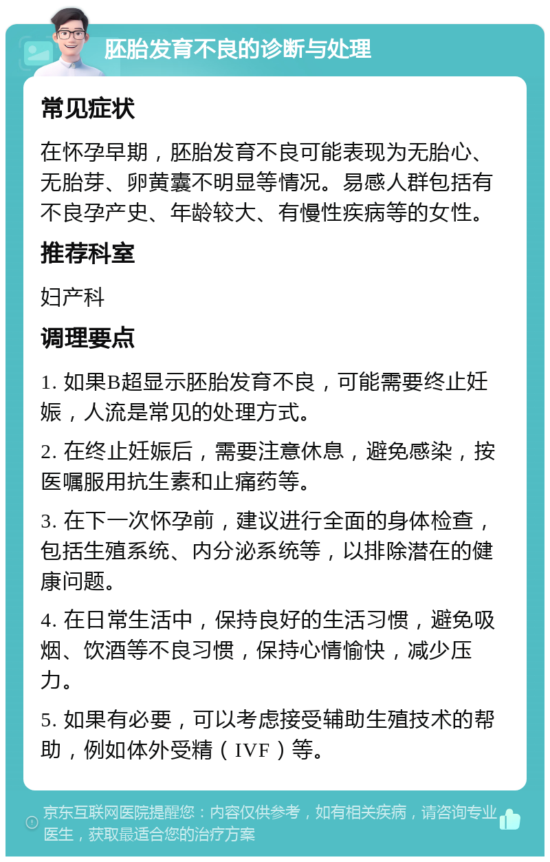 胚胎发育不良的诊断与处理 常见症状 在怀孕早期，胚胎发育不良可能表现为无胎心、无胎芽、卵黄囊不明显等情况。易感人群包括有不良孕产史、年龄较大、有慢性疾病等的女性。 推荐科室 妇产科 调理要点 1. 如果B超显示胚胎发育不良，可能需要终止妊娠，人流是常见的处理方式。 2. 在终止妊娠后，需要注意休息，避免感染，按医嘱服用抗生素和止痛药等。 3. 在下一次怀孕前，建议进行全面的身体检查，包括生殖系统、内分泌系统等，以排除潜在的健康问题。 4. 在日常生活中，保持良好的生活习惯，避免吸烟、饮酒等不良习惯，保持心情愉快，减少压力。 5. 如果有必要，可以考虑接受辅助生殖技术的帮助，例如体外受精（IVF）等。