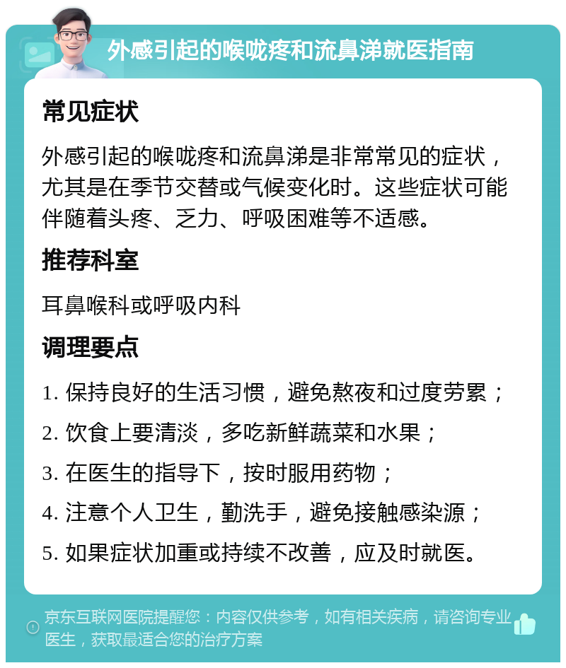 外感引起的喉咙疼和流鼻涕就医指南 常见症状 外感引起的喉咙疼和流鼻涕是非常常见的症状，尤其是在季节交替或气候变化时。这些症状可能伴随着头疼、乏力、呼吸困难等不适感。 推荐科室 耳鼻喉科或呼吸内科 调理要点 1. 保持良好的生活习惯，避免熬夜和过度劳累； 2. 饮食上要清淡，多吃新鲜蔬菜和水果； 3. 在医生的指导下，按时服用药物； 4. 注意个人卫生，勤洗手，避免接触感染源； 5. 如果症状加重或持续不改善，应及时就医。