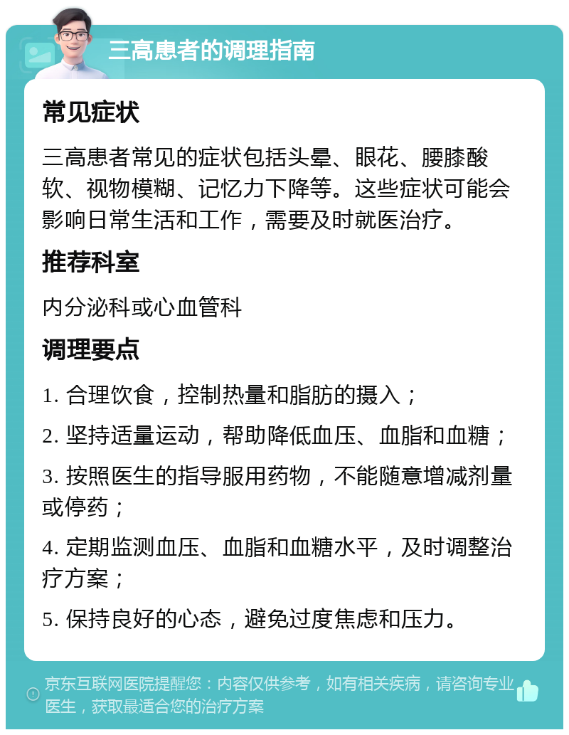 三高患者的调理指南 常见症状 三高患者常见的症状包括头晕、眼花、腰膝酸软、视物模糊、记忆力下降等。这些症状可能会影响日常生活和工作，需要及时就医治疗。 推荐科室 内分泌科或心血管科 调理要点 1. 合理饮食，控制热量和脂肪的摄入； 2. 坚持适量运动，帮助降低血压、血脂和血糖； 3. 按照医生的指导服用药物，不能随意增减剂量或停药； 4. 定期监测血压、血脂和血糖水平，及时调整治疗方案； 5. 保持良好的心态，避免过度焦虑和压力。