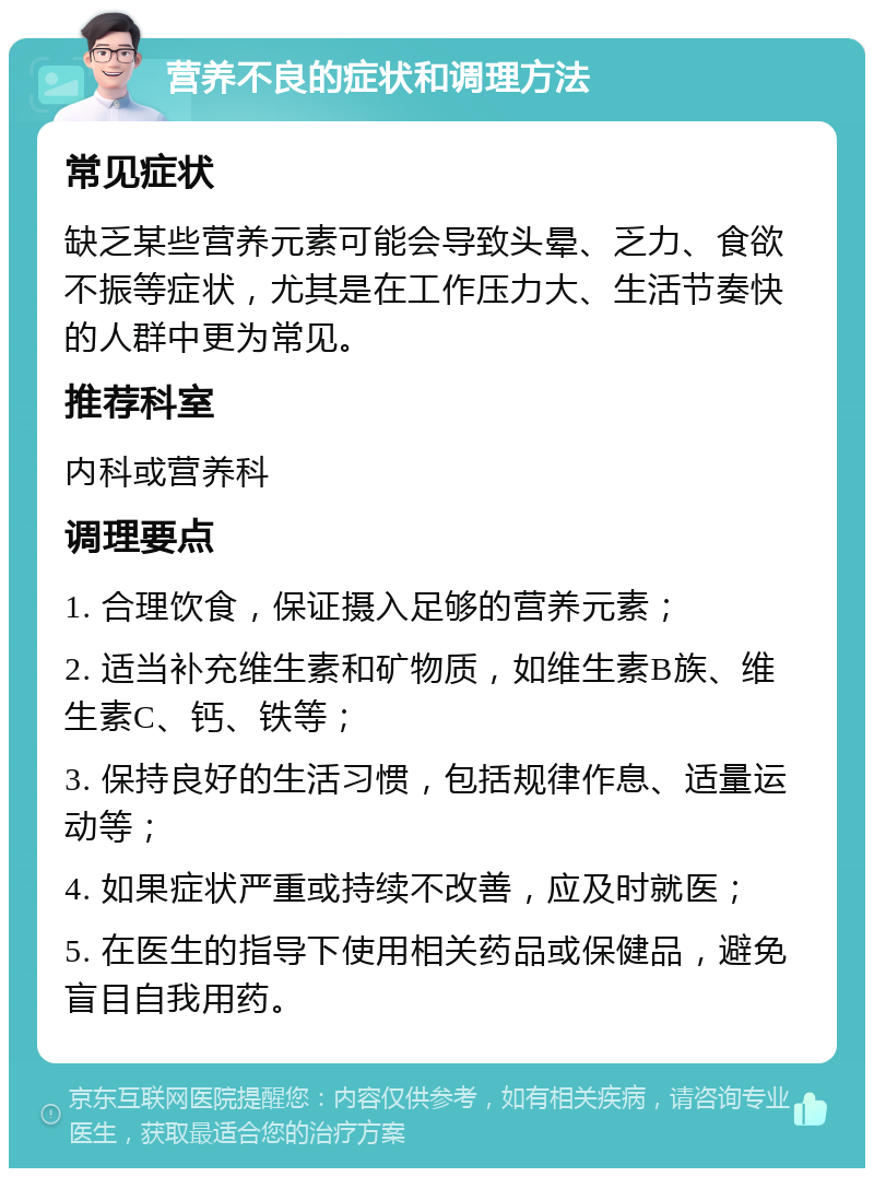 营养不良的症状和调理方法 常见症状 缺乏某些营养元素可能会导致头晕、乏力、食欲不振等症状，尤其是在工作压力大、生活节奏快的人群中更为常见。 推荐科室 内科或营养科 调理要点 1. 合理饮食，保证摄入足够的营养元素； 2. 适当补充维生素和矿物质，如维生素B族、维生素C、钙、铁等； 3. 保持良好的生活习惯，包括规律作息、适量运动等； 4. 如果症状严重或持续不改善，应及时就医； 5. 在医生的指导下使用相关药品或保健品，避免盲目自我用药。