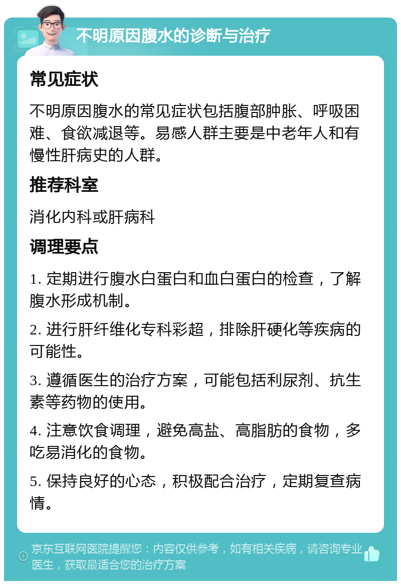 不明原因腹水的诊断与治疗 常见症状 不明原因腹水的常见症状包括腹部肿胀、呼吸困难、食欲减退等。易感人群主要是中老年人和有慢性肝病史的人群。 推荐科室 消化内科或肝病科 调理要点 1. 定期进行腹水白蛋白和血白蛋白的检查，了解腹水形成机制。 2. 进行肝纤维化专科彩超，排除肝硬化等疾病的可能性。 3. 遵循医生的治疗方案，可能包括利尿剂、抗生素等药物的使用。 4. 注意饮食调理，避免高盐、高脂肪的食物，多吃易消化的食物。 5. 保持良好的心态，积极配合治疗，定期复查病情。