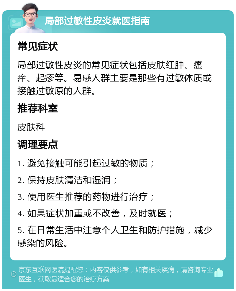 局部过敏性皮炎就医指南 常见症状 局部过敏性皮炎的常见症状包括皮肤红肿、瘙痒、起疹等。易感人群主要是那些有过敏体质或接触过敏原的人群。 推荐科室 皮肤科 调理要点 1. 避免接触可能引起过敏的物质； 2. 保持皮肤清洁和湿润； 3. 使用医生推荐的药物进行治疗； 4. 如果症状加重或不改善，及时就医； 5. 在日常生活中注意个人卫生和防护措施，减少感染的风险。