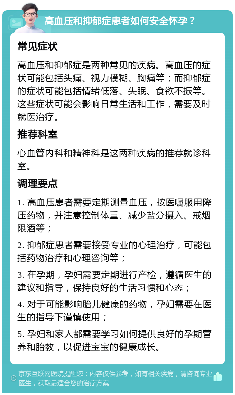 高血压和抑郁症患者如何安全怀孕？ 常见症状 高血压和抑郁症是两种常见的疾病。高血压的症状可能包括头痛、视力模糊、胸痛等；而抑郁症的症状可能包括情绪低落、失眠、食欲不振等。这些症状可能会影响日常生活和工作，需要及时就医治疗。 推荐科室 心血管内科和精神科是这两种疾病的推荐就诊科室。 调理要点 1. 高血压患者需要定期测量血压，按医嘱服用降压药物，并注意控制体重、减少盐分摄入、戒烟限酒等； 2. 抑郁症患者需要接受专业的心理治疗，可能包括药物治疗和心理咨询等； 3. 在孕期，孕妇需要定期进行产检，遵循医生的建议和指导，保持良好的生活习惯和心态； 4. 对于可能影响胎儿健康的药物，孕妇需要在医生的指导下谨慎使用； 5. 孕妇和家人都需要学习如何提供良好的孕期营养和胎教，以促进宝宝的健康成长。