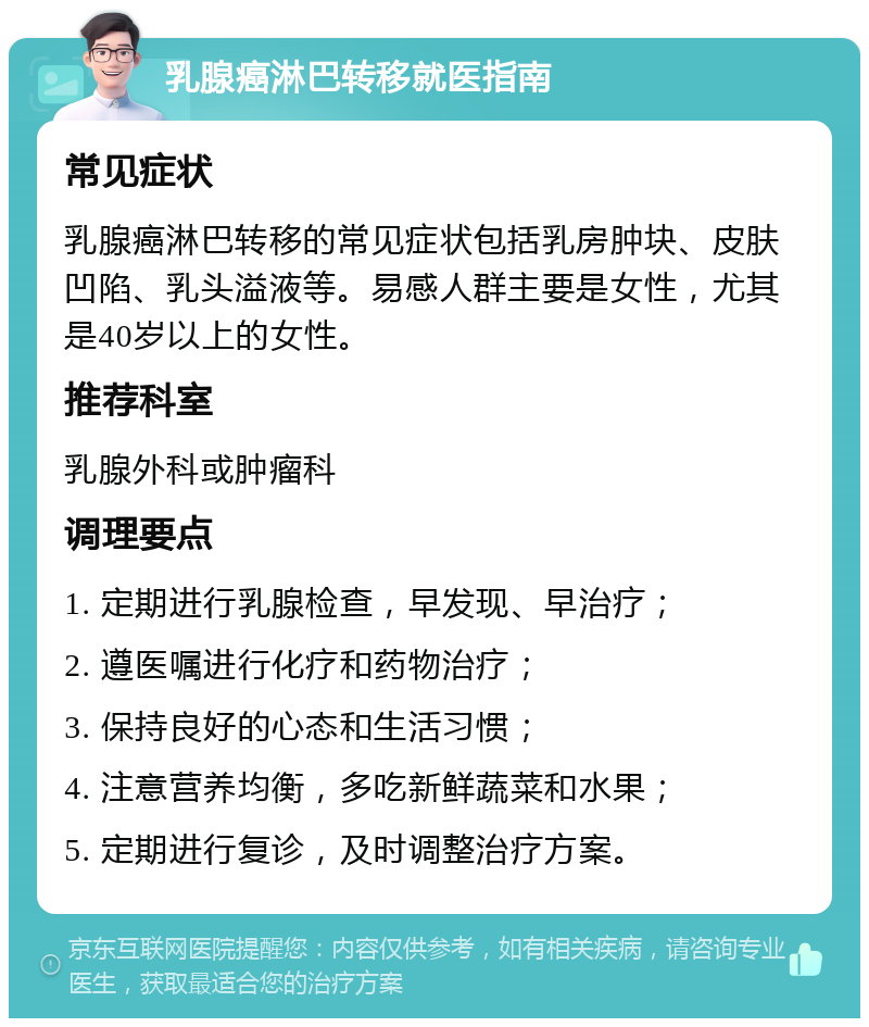 乳腺癌淋巴转移就医指南 常见症状 乳腺癌淋巴转移的常见症状包括乳房肿块、皮肤凹陷、乳头溢液等。易感人群主要是女性，尤其是40岁以上的女性。 推荐科室 乳腺外科或肿瘤科 调理要点 1. 定期进行乳腺检查，早发现、早治疗； 2. 遵医嘱进行化疗和药物治疗； 3. 保持良好的心态和生活习惯； 4. 注意营养均衡，多吃新鲜蔬菜和水果； 5. 定期进行复诊，及时调整治疗方案。