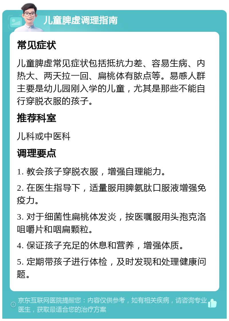 儿童脾虚调理指南 常见症状 儿童脾虚常见症状包括抵抗力差、容易生病、内热大、两天拉一回、扁桃体有脓点等。易感人群主要是幼儿园刚入学的儿童，尤其是那些不能自行穿脱衣服的孩子。 推荐科室 儿科或中医科 调理要点 1. 教会孩子穿脱衣服，增强自理能力。 2. 在医生指导下，适量服用脾氨肽口服液增强免疫力。 3. 对于细菌性扁桃体发炎，按医嘱服用头孢克洛咀嚼片和咽扁颗粒。 4. 保证孩子充足的休息和营养，增强体质。 5. 定期带孩子进行体检，及时发现和处理健康问题。