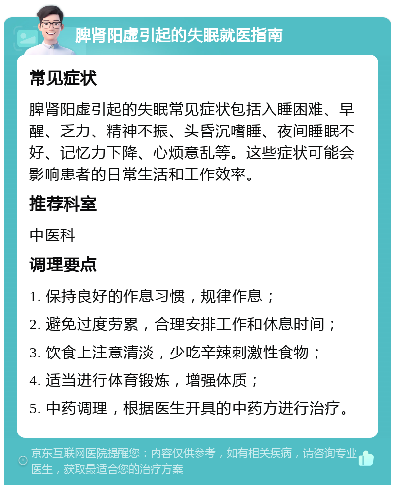 脾肾阳虚引起的失眠就医指南 常见症状 脾肾阳虚引起的失眠常见症状包括入睡困难、早醒、乏力、精神不振、头昏沉嗜睡、夜间睡眠不好、记忆力下降、心烦意乱等。这些症状可能会影响患者的日常生活和工作效率。 推荐科室 中医科 调理要点 1. 保持良好的作息习惯，规律作息； 2. 避免过度劳累，合理安排工作和休息时间； 3. 饮食上注意清淡，少吃辛辣刺激性食物； 4. 适当进行体育锻炼，增强体质； 5. 中药调理，根据医生开具的中药方进行治疗。