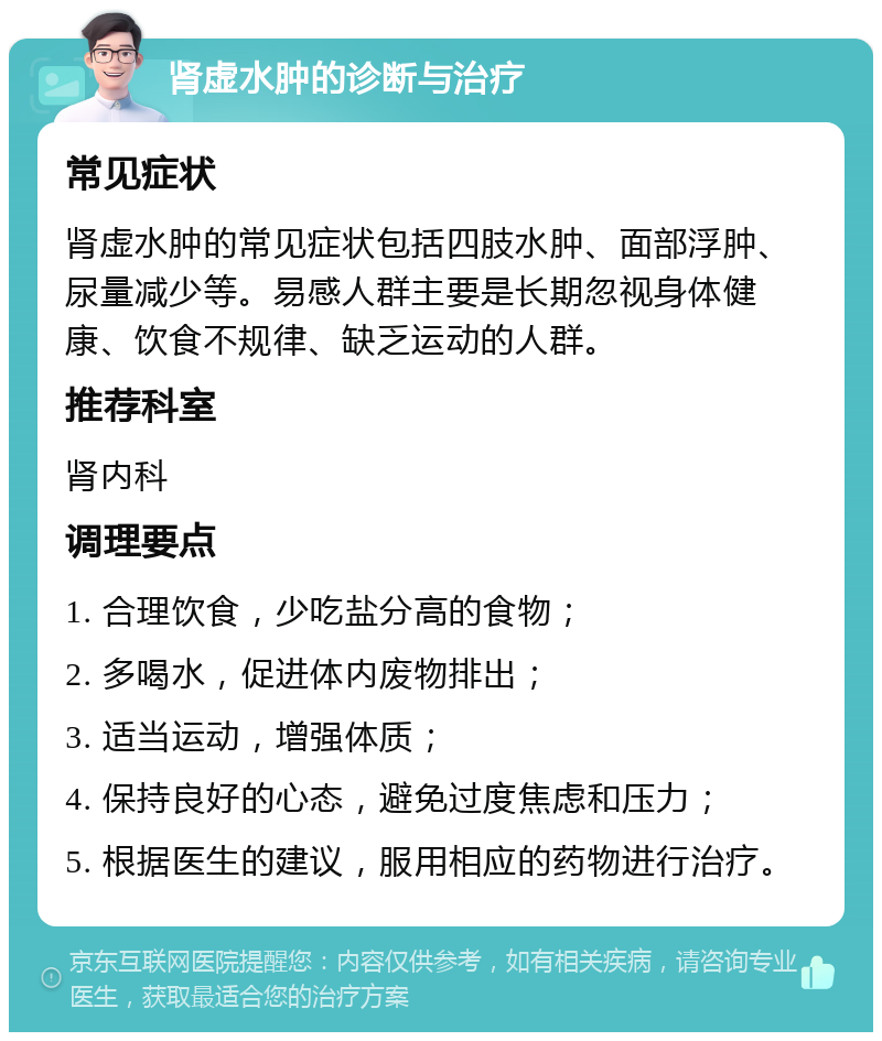 肾虚水肿的诊断与治疗 常见症状 肾虚水肿的常见症状包括四肢水肿、面部浮肿、尿量减少等。易感人群主要是长期忽视身体健康、饮食不规律、缺乏运动的人群。 推荐科室 肾内科 调理要点 1. 合理饮食，少吃盐分高的食物； 2. 多喝水，促进体内废物排出； 3. 适当运动，增强体质； 4. 保持良好的心态，避免过度焦虑和压力； 5. 根据医生的建议，服用相应的药物进行治疗。