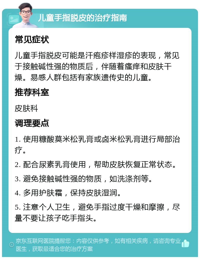 儿童手指脱皮的治疗指南 常见症状 儿童手指脱皮可能是汗疱疹样湿疹的表现，常见于接触碱性强的物质后，伴随着瘙痒和皮肤干燥。易感人群包括有家族遗传史的儿童。 推荐科室 皮肤科 调理要点 1. 使用糠酸莫米松乳膏或卤米松乳膏进行局部治疗。 2. 配合尿素乳膏使用，帮助皮肤恢复正常状态。 3. 避免接触碱性强的物质，如洗涤剂等。 4. 多用护肤霜，保持皮肤湿润。 5. 注意个人卫生，避免手指过度干燥和摩擦，尽量不要让孩子吃手指头。