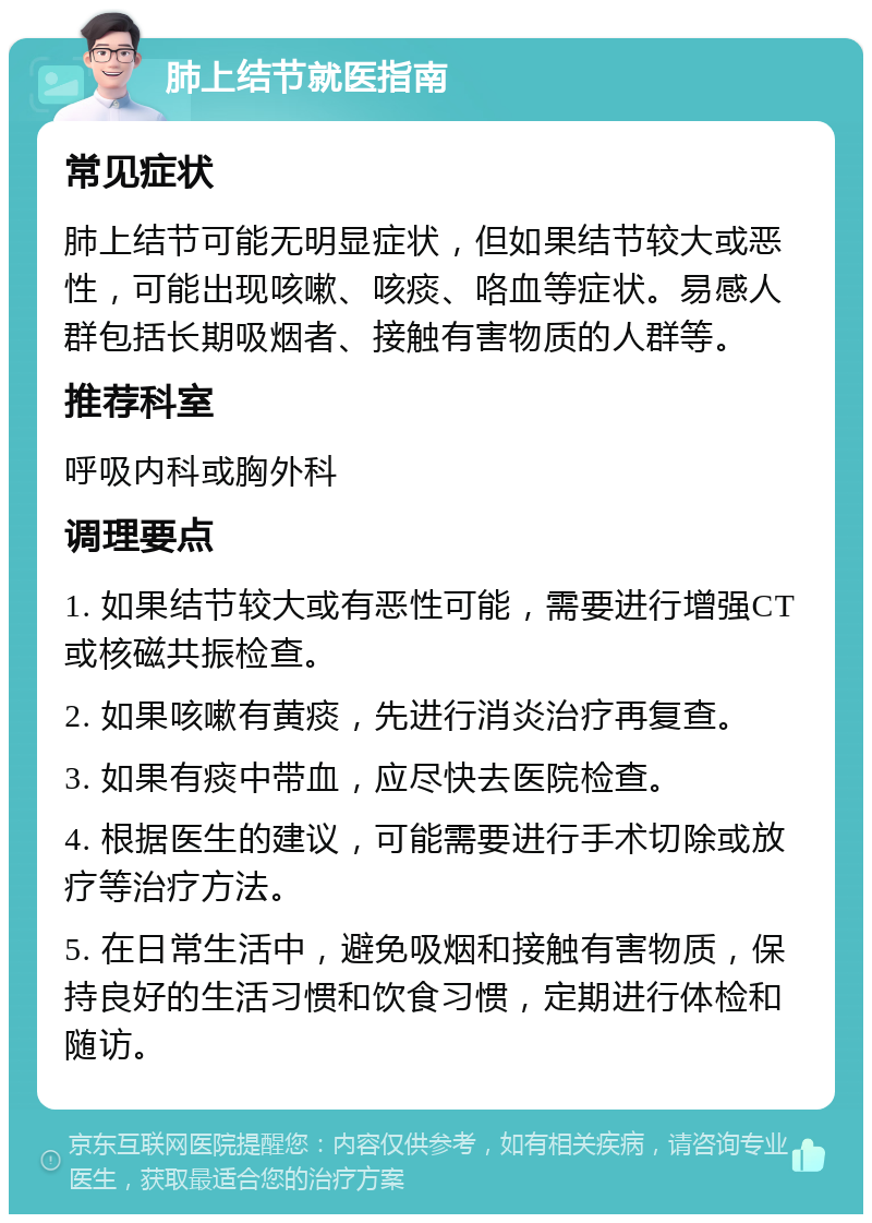 肺上结节就医指南 常见症状 肺上结节可能无明显症状，但如果结节较大或恶性，可能出现咳嗽、咳痰、咯血等症状。易感人群包括长期吸烟者、接触有害物质的人群等。 推荐科室 呼吸内科或胸外科 调理要点 1. 如果结节较大或有恶性可能，需要进行增强CT或核磁共振检查。 2. 如果咳嗽有黄痰，先进行消炎治疗再复查。 3. 如果有痰中带血，应尽快去医院检查。 4. 根据医生的建议，可能需要进行手术切除或放疗等治疗方法。 5. 在日常生活中，避免吸烟和接触有害物质，保持良好的生活习惯和饮食习惯，定期进行体检和随访。