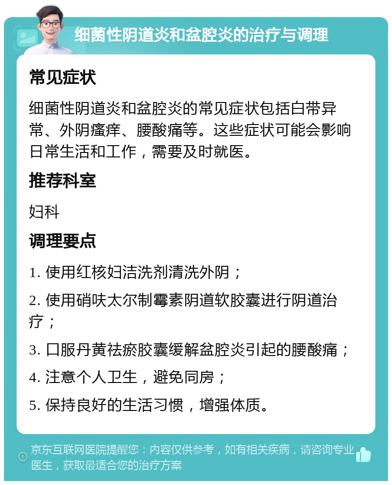 细菌性阴道炎和盆腔炎的治疗与调理 常见症状 细菌性阴道炎和盆腔炎的常见症状包括白带异常、外阴瘙痒、腰酸痛等。这些症状可能会影响日常生活和工作，需要及时就医。 推荐科室 妇科 调理要点 1. 使用红核妇洁洗剂清洗外阴； 2. 使用硝呋太尔制霉素阴道软胶囊进行阴道治疗； 3. 口服丹黄祛瘀胶囊缓解盆腔炎引起的腰酸痛； 4. 注意个人卫生，避免同房； 5. 保持良好的生活习惯，增强体质。